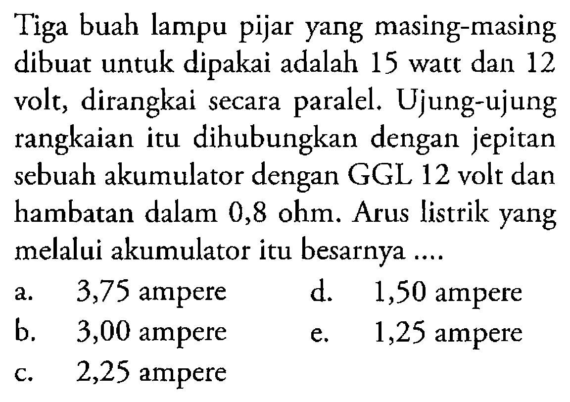 Tiga buah lampu pijar yang masing-masing dibuat untuk dipakai adalah 15 watt dan 12 volt, dirangkai secara paralel. Ujung-ujung rangkaian itu dihubungkan dengan jepitan sebuah akumulator dengan GGL 12 volt dan hambatan dalam 0,8 ohm. Arus listrik yang melalui akumulator itu besarnya ... 