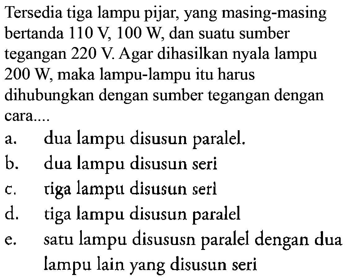 Tersedia tiga lampu pijar, yang masing-masing bertanda 110 V, 100 W, dan suatu sumber tegangan 220 V Agar dihasilkan lampu 200 W, maka lampu-lampu itu harus dihubungkan dengan sumber tegangan dengan cara.