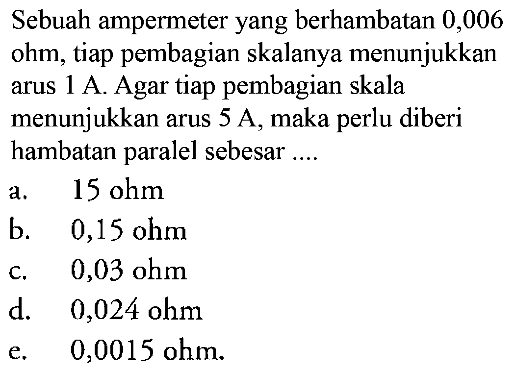 Sebuah ampermeter yang berhambatan 0,006 ohm, tiap pembagian skalanya menunjukkan arus 1 A. Agar tiap pembagian skala menunjukkan arus 5 A, maka perlu diberi hambatan paralel sebesar ....