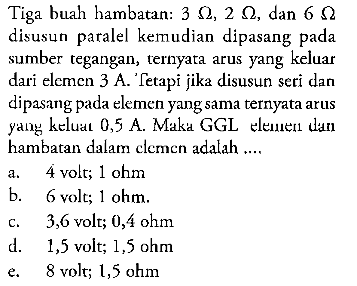 Tiga buah hambatan: 3 Ohm, 2 Ohm, dan 6 Ohm disusun paralel kemudian dipasang paralel pada sumber tegangan, ternyata arus yang keluar dari elemen 3 A. Tetapi jika disusun seri dan dipasang pada elemen yang sama ternyata arus yang keluat 0,5 A. Maka GGL elemen dan hambatan dalam elemen adalah ....