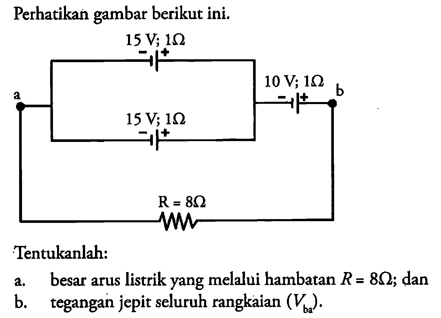 Perhatikan gambar berikut ini. 15 V 1 Ohm - + a 10 V; 1 Ohm b - + 15 V; 1 Ohm - + R = 8 Ohm Tentukanlah: a. besar arus listrik yang melalui hambatan R = 8Ohm; dan b. tegangan jepit seluruh rangkaian (Vba). 