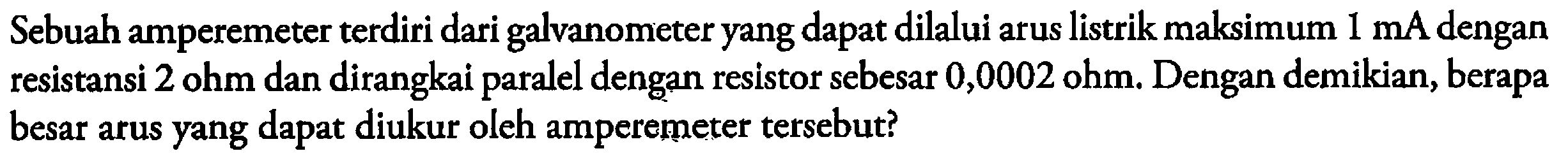 Sebuah amperemeter terdiri dari galvanometer yang dapat dilalui arus listrik maksimum 1 mA dengan resistansi 2 ohm dan dirangkai paralel dengan resistor sebesar 0,0002 ohm. Dengan demikian, berapa besar arus yang dapat diukur oleh amperemeter tersebut?