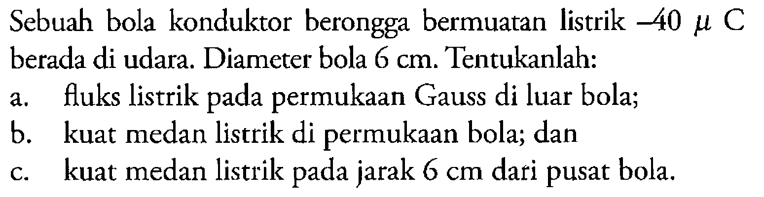 Sebuah bola konduktor berongga bermuatan listrik -40 mu C berada di udara. Diameter bola 6 cm. Tentukanlah: a. fluks listrik pada permukaan Gauss di luar bola; b. kuat medan listrik di permukaan bola; dan c. kuat medan listrik jarak 6 cm dari pusat bola.