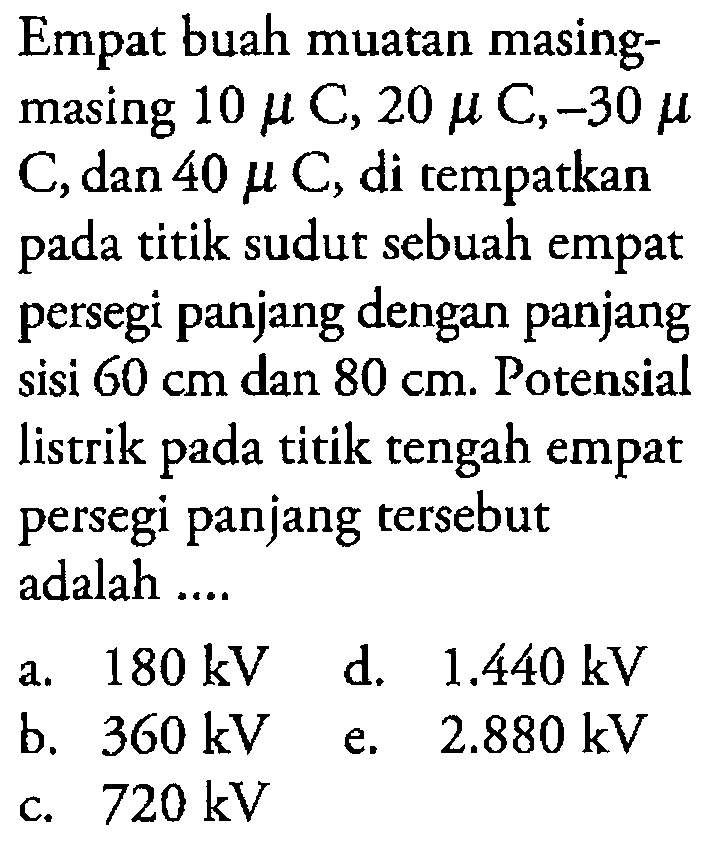 Empat buah muatan masing-masing 10 muC, 20 muC, -30 muC, dan 40 muC, di tempatkan pada titik sudut sebuah empat persegi panjang dengan panjang sisi 60 cm dan 80 cm. Potensial listrik pada titik tengah empat persegi panjang tersebut adalah ....