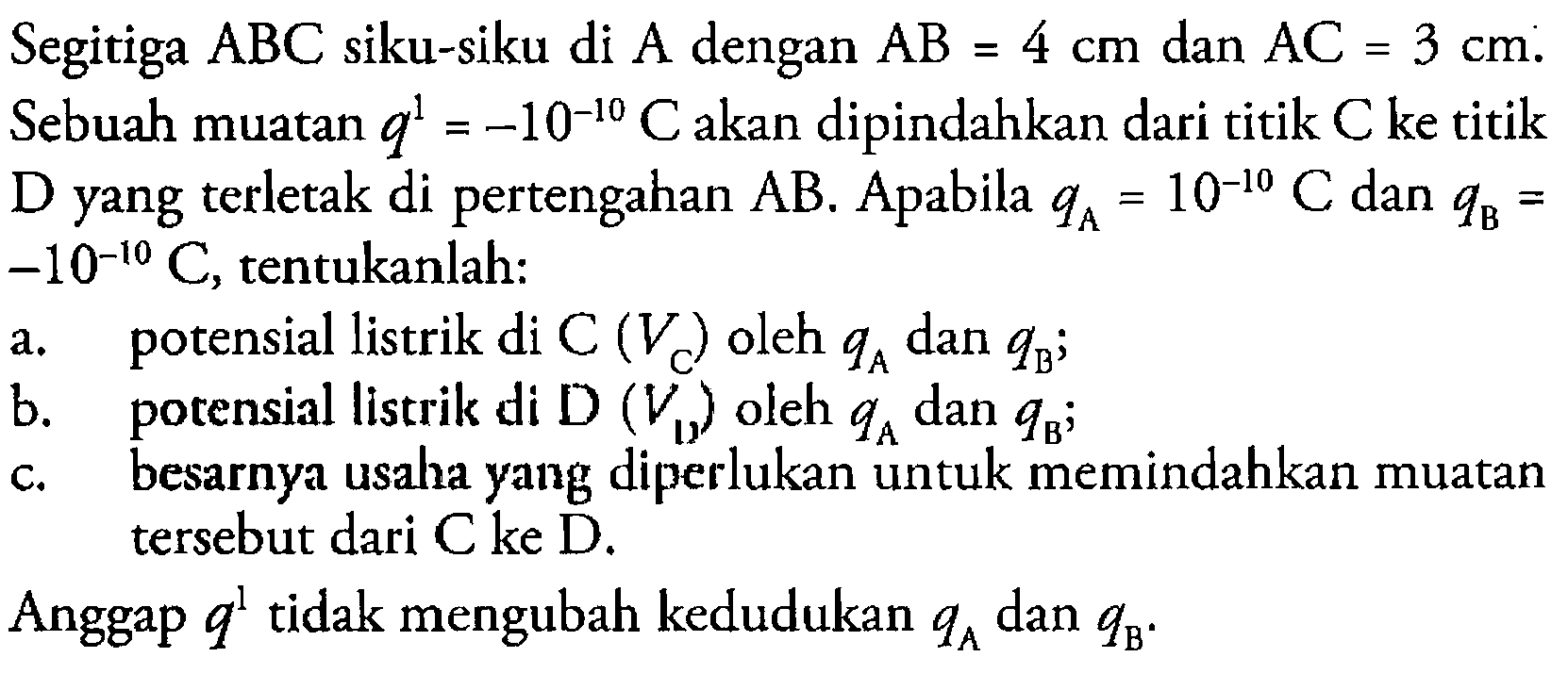 Segitiga ABC siku-siku di A dengan AB=4 cm dan AC=3 cm. Sebuah muatan q'=-10^-10 C akan dipindahkan dari titik C ke titik D yang terletak di pertengahan AB. Apabila qA=10^-10 C dan qB=-10^-I0 C, tentukanlah: a. potensial listrik di C (VC) oleh qA dan qB; b. potensial listrik di D (VD) oleh qA dan qB; c. besarnya usaha yang diperlukan untuk memindahkan muatan tersebut dari C ke D.Anggap q' tidak mengubah kedudukan qA dan qB.