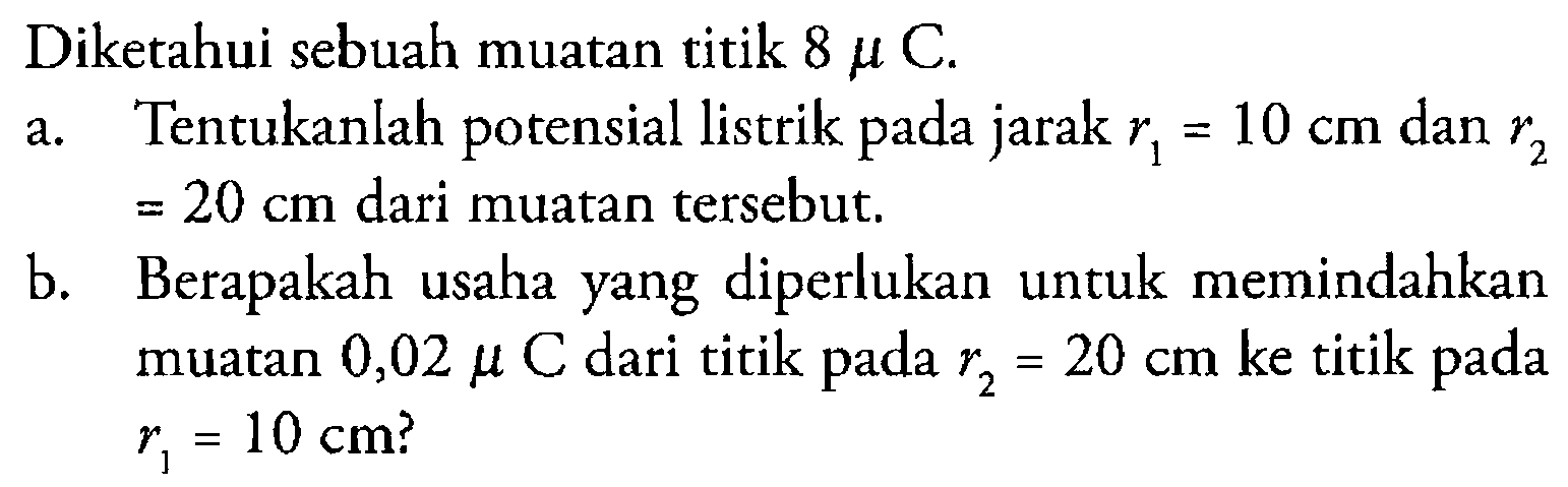 Diketahui sebuah muatan titik 8 mu C. a. Tentukanlah potensial listrik pada jarak r1 = 10 cm dan r2 = 20 cm dari muatan tersebut. b. Berapakah usaha yang diperlukan untuk memindahkan muatan 0,02 mu C dari titik pada r2 = 20 cm ke titik pada r1 = 10 cm?