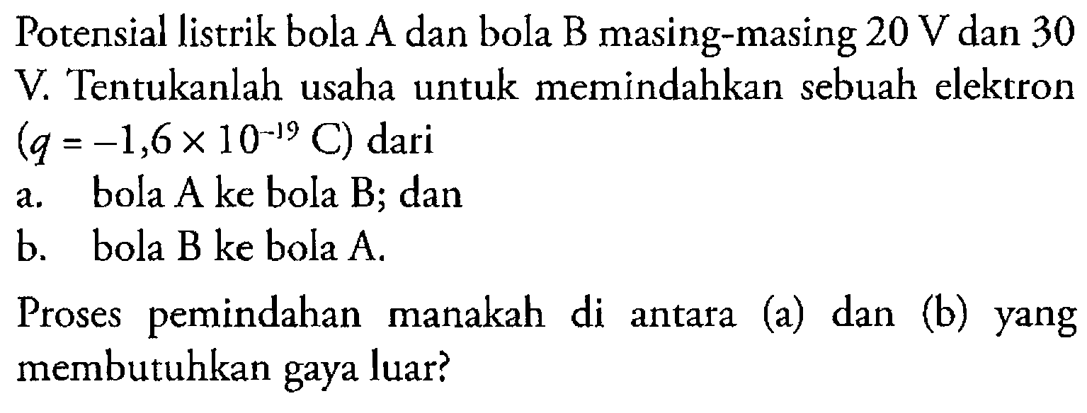 Potensial listrik bola A dan bola B masing-masing 20 V dan 30 V. Tentukanlah usaha untuk memindahkan sebuah elektron (q = -1,6 x 10^(-19) C) dari
a. bola A ke bola B; dan
b. bola B ke bola A.
Proses pemindahan manakah di antara (a) dan (b) yang membutuhkan gaya luar?