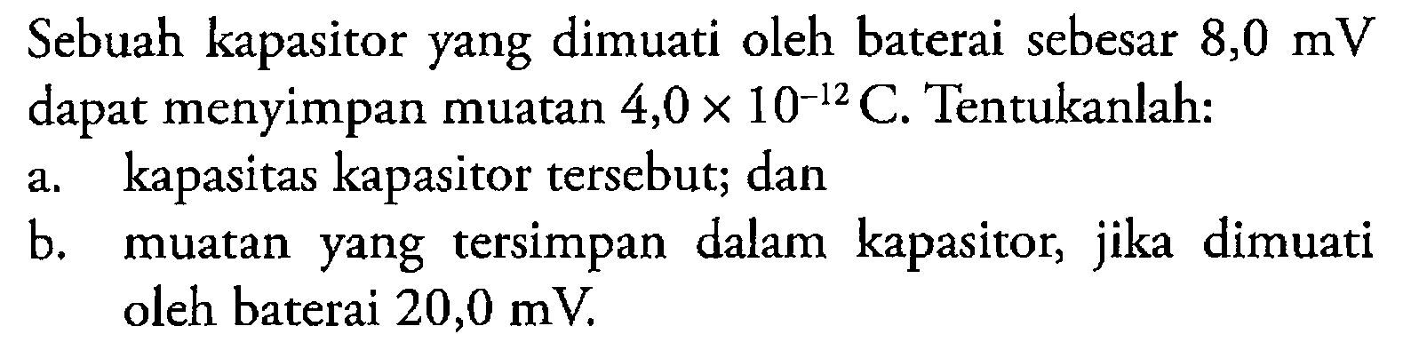 Sebuah kapasitor yang dimuati oleh baterai sebesar 8,0 mV dapat menyimpan muatan 4,0 x 10^(-12) C. Tentukanlah: a. kapasitas kapasitor tersebut; dan b. muatan yang tersimpan dalam kapasitor, jika dimuati oleh baterai 20,0 mV.