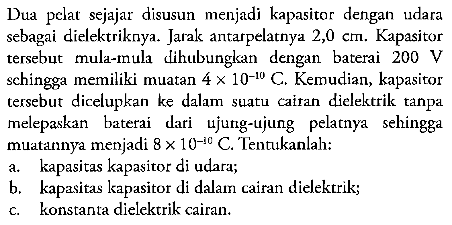 Dua pelat sejajar disusun menjadi kapasitor dengan udara sebagai dielektriknya. Jarak antarpelatnya 2,0 cm. Kapasitor tersebut mula-mula dihubungkan dengan baterai 200 V sehingga memiliki muatan 4 x 10^(-10) C. Kemudian, kapasitor tersebut dicelupkan ke dalam suatu cairan dielektrik tanpa melepaskan baterai dari ujung-ujung pelatnya sehingga muatannya menjadi 8 x 10^(-10) C. Tentukanlah: