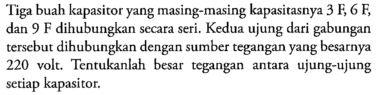 Tiga buah kapasitor yang masing-masing kapasitasnya 3 F, 6 F dan 9 F dihubungkan secara seri. Kedua ujung dari gabungan tersebut dihubungkan dengan sumber tegangan yang besarnya 220 volt.Tentukanlah besar tegangan ujung-ujung antara setiap kapasitor.