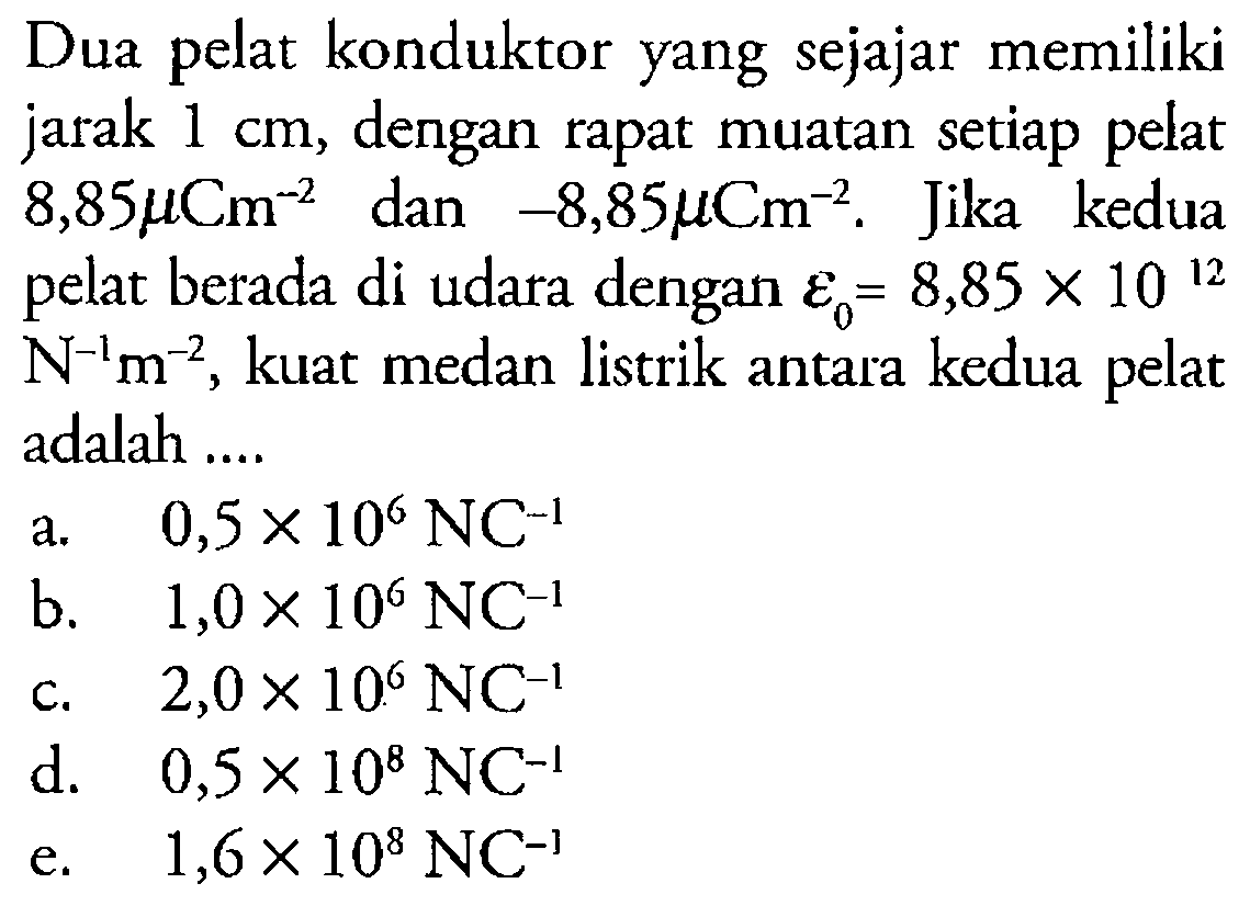 Dua pelat konduktor yang sejajar memiliki jarak 1 cm, dengan rapat muatan setiap pelat 8,85 mu Cm^-2 dan -8,85 mu Cm^-2. Jika kedua pelat berada di udara dengan epsilon0=8,85 x 10^12 N^-1 m^-2, kuat medan listrik antara kedua pelat adalah ....