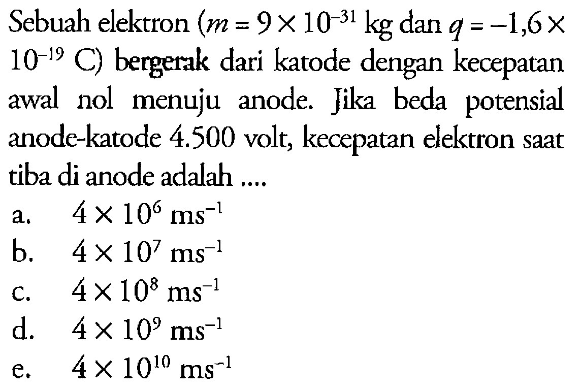 Sebuah elektron (m=9 x 10^(-31) kg dan q=-1,6 x 10^(-19) C) bergerak dari katode dengan kecepatan awal nol menuju anode. Jika beda potensial anode-katode 4.500 volt, kecepatan elektron saat tiba di anode adalah ... 