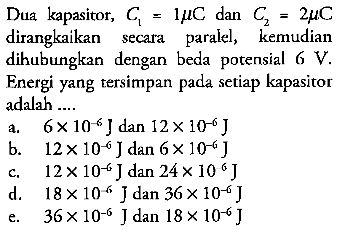 Dua kapasitor, C1=1 muC dan C2=2 muC dirangkaikan secara paralel, kemudian dihubungkan dengan beda potensial 6 V. Energi yang tersimpan pada setiap kapasitor adalah .... 