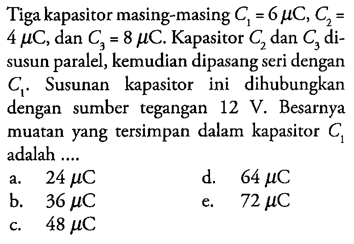 Tiga kapasitor masing-masing C1 = 6 mikro C, C2 = 4 mikro C, dan C3 = 8 mikro C. Kapasitor C2 dan C3 disusun paralel, kemudian dipasang seri dengan C1. Susunan kapasitor ini dihubungkan dengan sumber tegangan 12 V. Besarnya muatan yang tersimpan dalam kapasitor C1 adalah