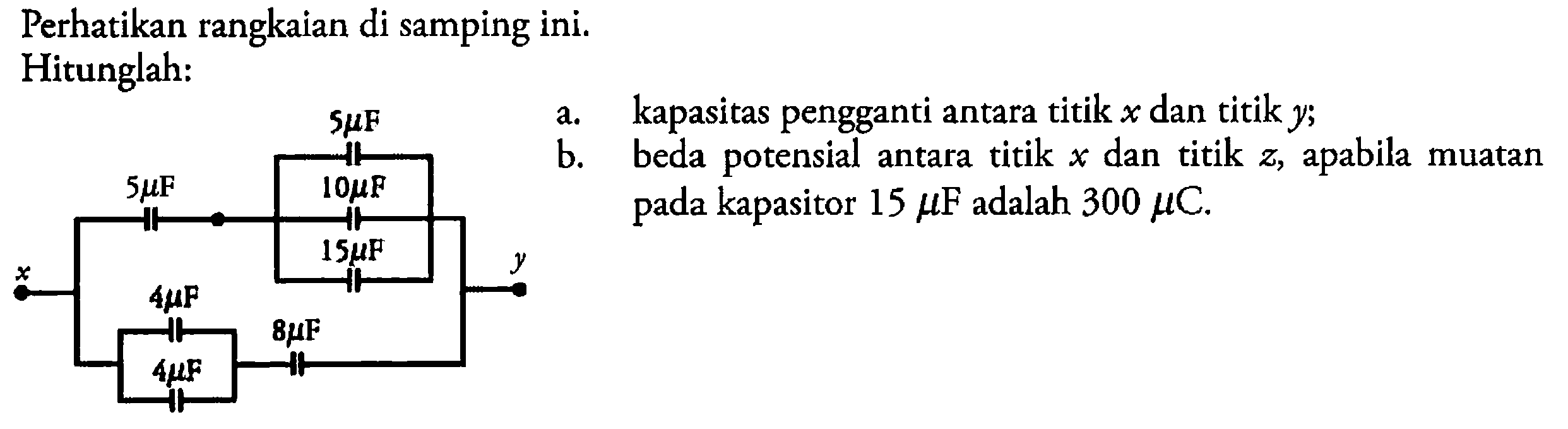 Perhatikan rangkaian di samping ini. Hitunglah: 5muF 5muF 10muF 15muF x y 4muF 8muF 4muF a. kapasitas pengganti antara titik x dan titik y; b. beda potensial antara titik x dan titik z, apabila muatan pada kapasitor 15 muF adalah 300 muC. 