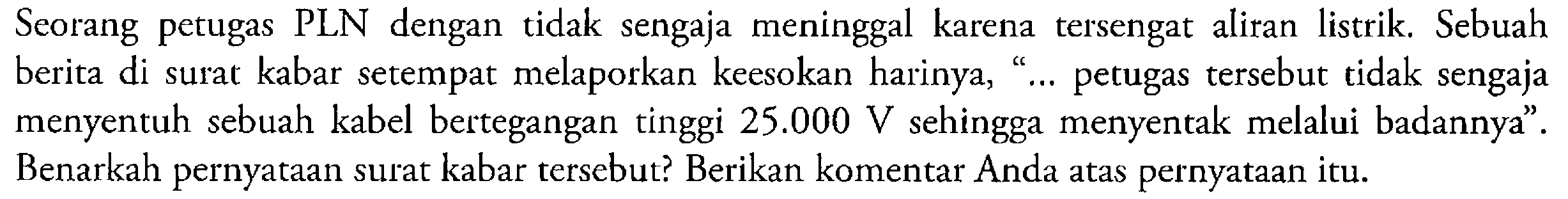 Seorang petugas PLN dengan tidak sengaja meninggal karena tersengat aliran listrik; Sebuah Cc berita di surat kabar setempat melaporkan keesokan harinya, petugas tersebut tidak sengaja menyentuh sebuah kabel bertegangan tinggi 25.000 V sehingga menyentak melalui badannya"_ Benarkah pernyataan surat kabar tersebut? Berikan komentar Anda atas pernyataan itu: