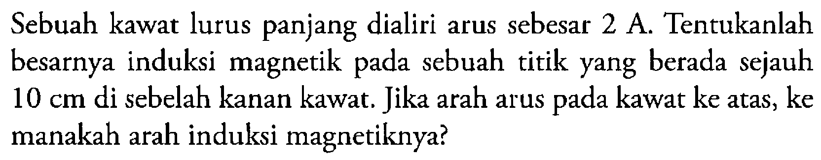 Sebuah kawat lurus panjang dialiri arus sebesar 2 A. Tentukanlah besarnya induksi magnetik pada sebuah titik yang berada sejauh 10 cm di sebelah kanan kawat. Jika arah arus pada kawat ke atas, ke manakah arah induksi magnetiknya?