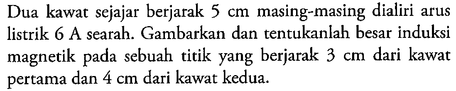 Dua kawat sejajar berjarak 5 cm masing-masing dialiri arus listrik 6 A searah. Gambarkan dan tentukanlah besar induksi magnetik pada sebuah titik yang berjarak 3 cm dari kawat pertama dan 4 cm dari kawat kedua.
