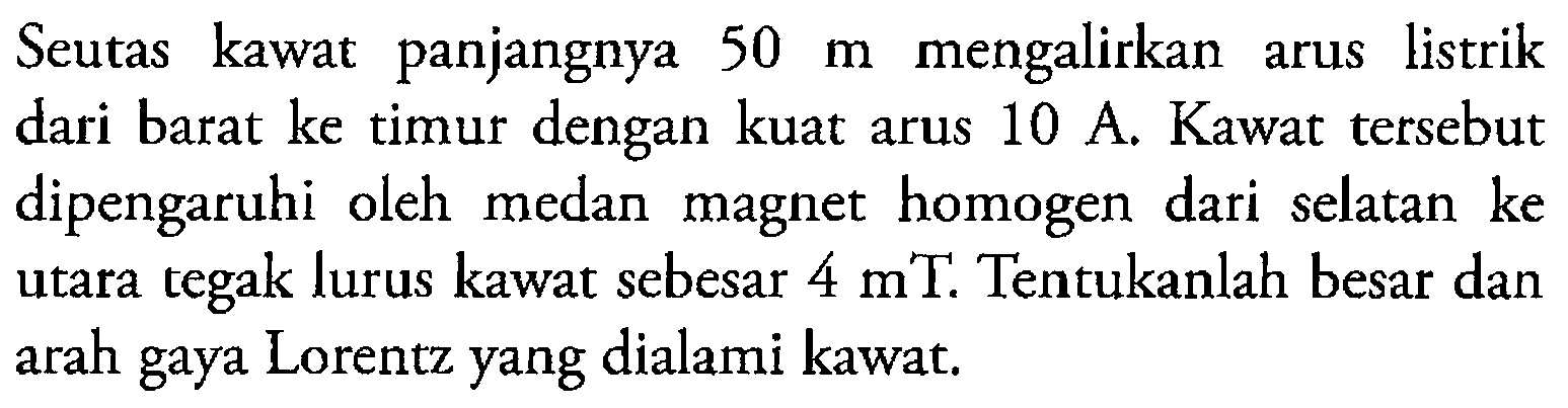 Seutas kawat panjangnya 50 m mengalirkan arus listrik dari barat ke timur dengan kuat arus 10 A. Kawat tersebut dipengaruhi oleh medan magnet homogen dari selatan ke utara tegak lurus kawat sebesar 4 mT. Tentukanlah besar dan arah gaya Lorentz yang dialami kawat.