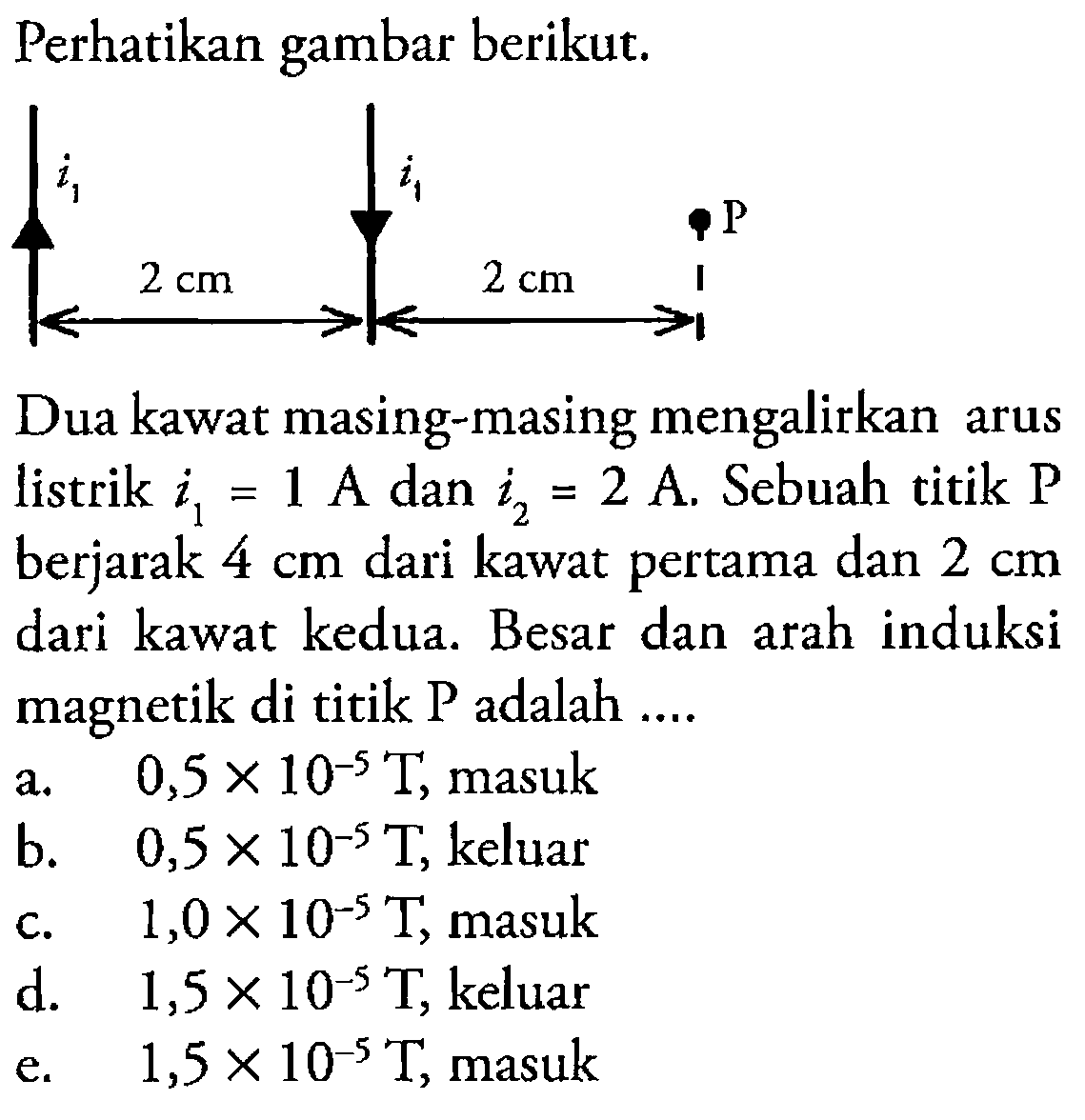Perhatikan gambar berikut.i1 i2 P 2 cm 2 cm Dua kawat masing-masing mengalirkan arus listrik  i1=1 A  dan  i2=2 A . Sebuah titik  kg  berjarak  4 cm  dari kawat pertama dan  2 cm  dari kawat kedua. Besar dan arah induksi magnetik di titik P adalah.... 