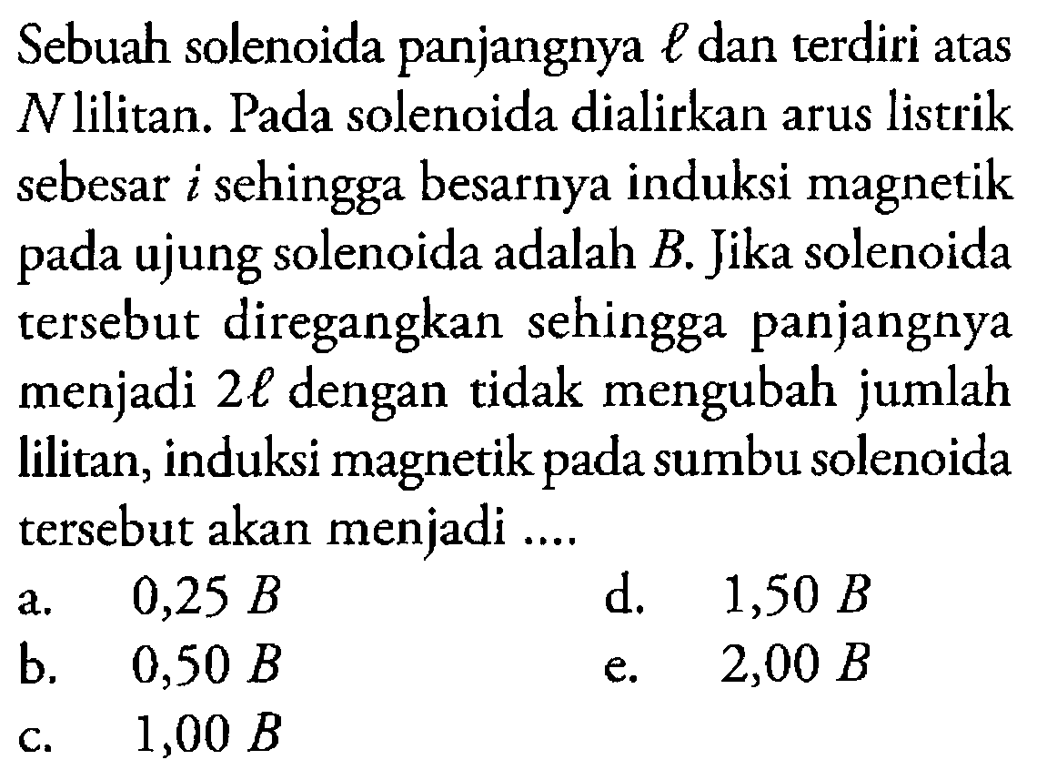 Sebuah solenoida panjangnya l dan terdiri atas N lilitan. Pada solenoida dialirkan arus listrik sebesar i sehingga besarnya induksi magnetik pada ujung solenoida adalah B. Jika solenoida tersebut diregangkan sehingga panjangnya menjadi 2 l dengan tidak mengubah jumlah lilitan, induksi magnetik pada sumbu solenoida tersebut akan menjadi ....