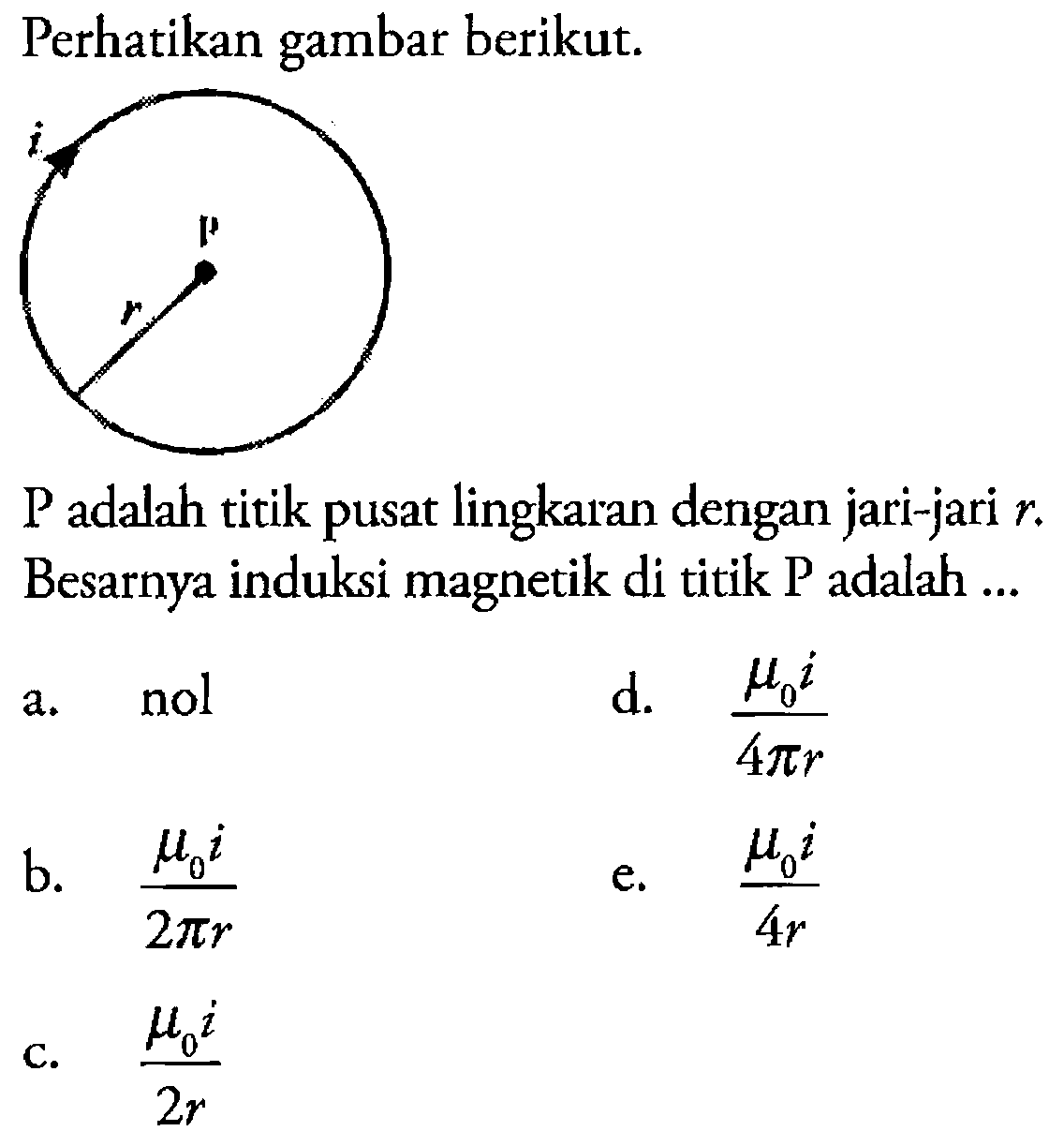 Perhatikan gambar berikut. i P r P adalah titik pusat lingkaran dengan jari-jari r. Besarnya induksi magnetik di titik P adalah a. nol d. (mu0 i)/(4 pi r) b. (mu0 i)/(2 pi r) e. (mu0 i)/(4r) c. (mu0 i)/(2 r)