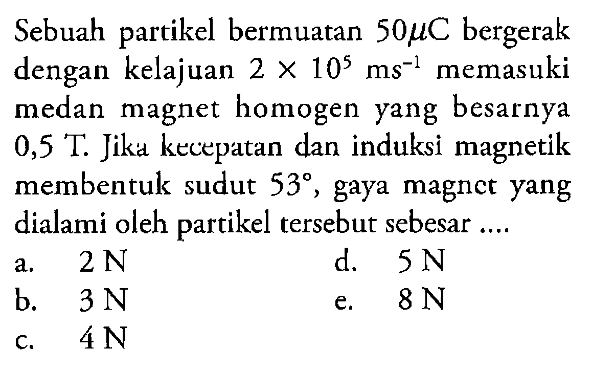 Sebuah partikel bermuatan 50 mu C bergerak dengan kelajuan 2 x 10^5 ms^-1 memasuki medan magnet homogen yang besarnya  0,5 T. Jiku kecepatan dan induksi magnetik membentuk sudut  53 , gaya magnct yang dialami oleh partikel tersebut sebesar ....