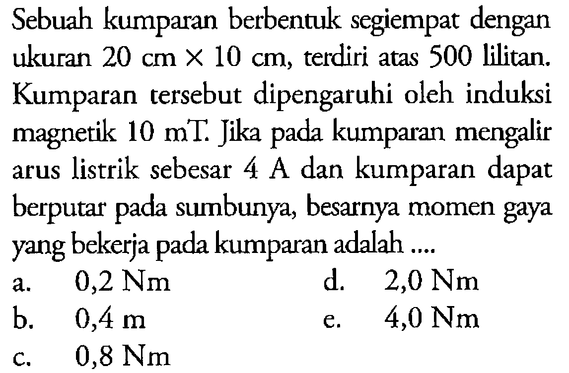 Sebuah kumparan berbentuk segiempat dengan ukuran 20 cm x 10 cm, terdiri atas 500 lilitan. Kumparan tersebut dipengaruhi oleh induksi magnetik 10 mT. Jika pada kumparan mengalir arus listrik sebesar 4 A dan kumparan dapat berputar pada sumbunya, besarnya momen gaya yang bekerja pada kumparan adalah .... 