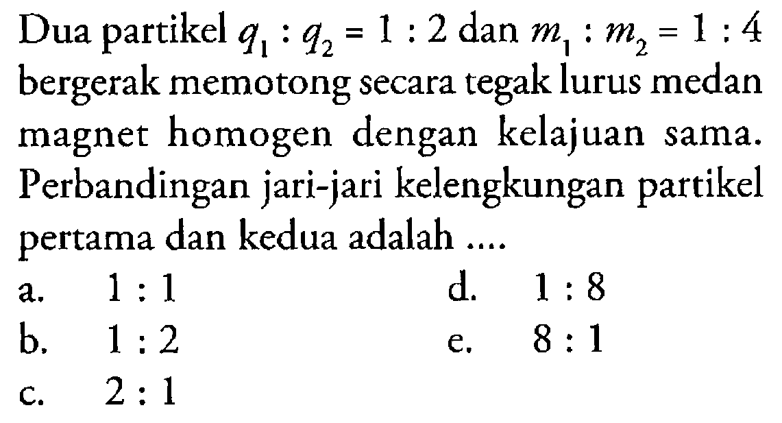 Dua partikel q1:q2=1:2 dan m1:m2=1:4 bergerak memotong secara tegak lurus medan magnet homogen dengan kelajuan sama. Perbandingan jari-jari kelengkungan partikel pertama dan kedua adalah ... 