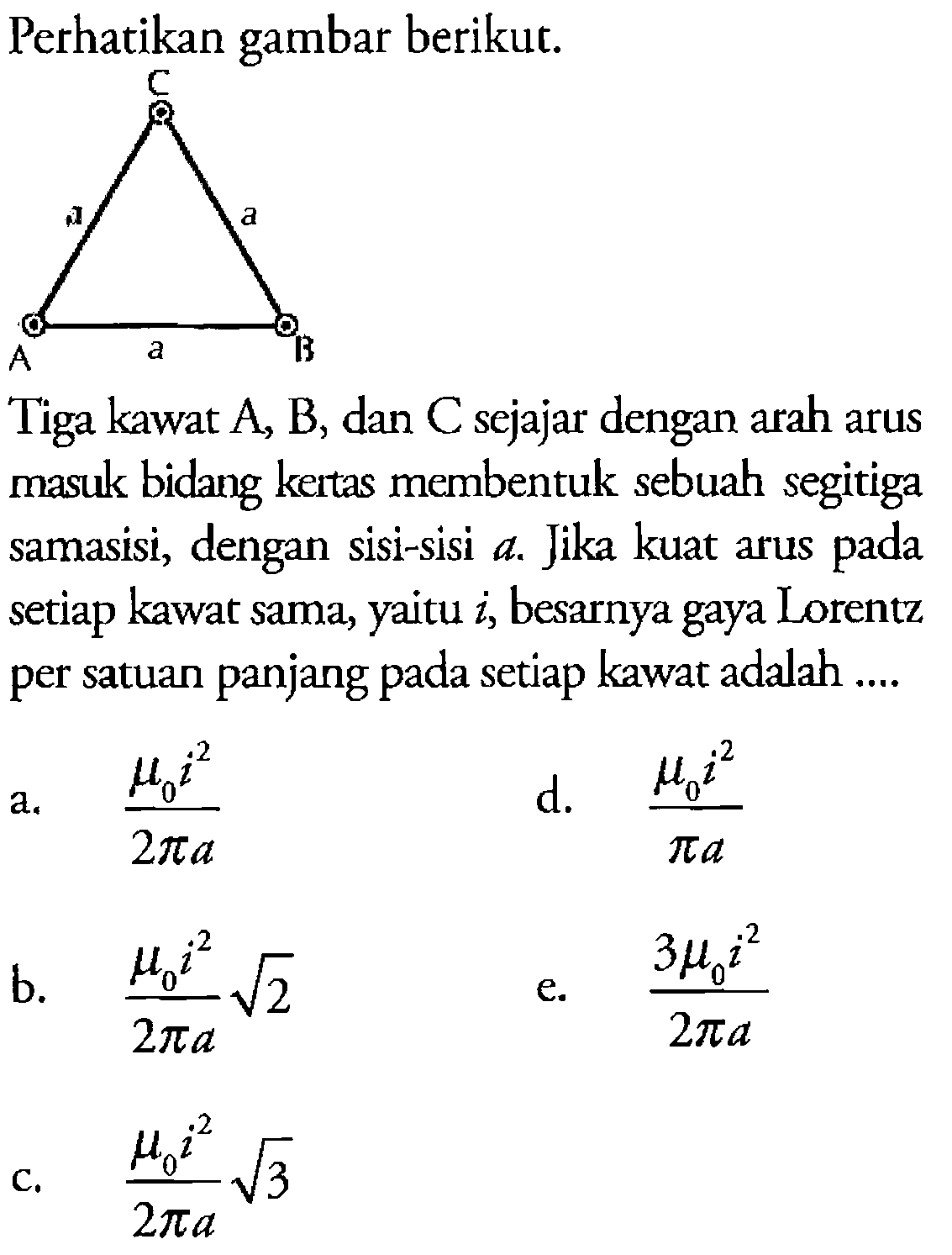 Perhatikan gambar berikut. 
C a a a A B
Tiga kawat A, B, dan C sejajar dengan arah arus masuk bidang kertas membentuk sebuah segitiga samasisi, dengan sisi-sisi a. Jika kuat arus pada setiap kawat sama, yaitu i, besarnya gaya Lorentz per satuan panjang pada setiap kawat adalah 
a. (mikro 0 i^2)/(2 pi a) 
d. (mikro 0 i^2)/(pi a) 
b. (mikro 0 i^2)/(2 pi a) akar(2) 
e. (3 mikro 0 i^2)/(2 pi a) 
c. (mikro 0 i^2)/(2 pi a) akar(3)