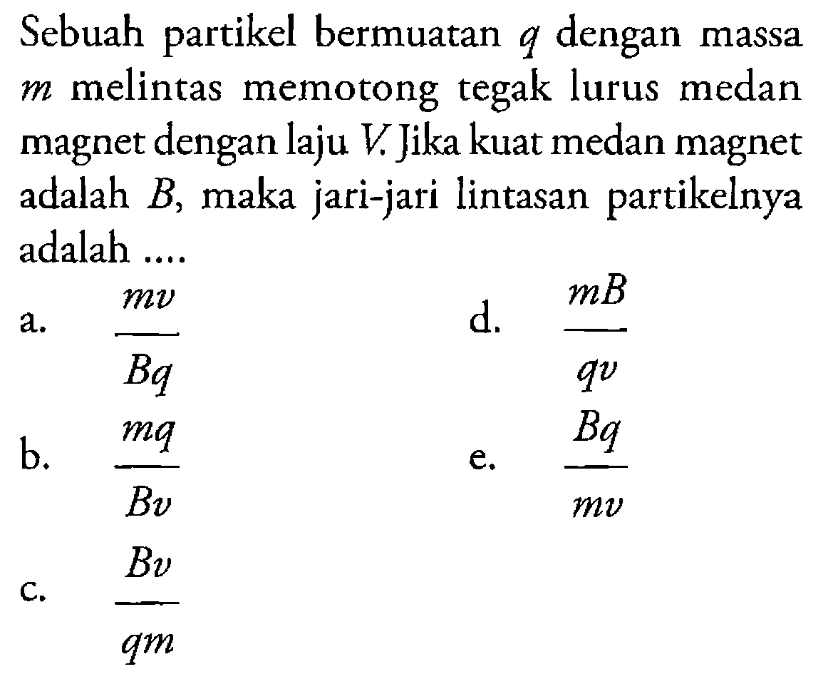 Sebuah partikel bermuatan q dengan massa  m  melintas memotong tegak lurus medan magnet dengan laju V. Jika kuat medan magnet adalah B, maka jari-jari lintasan partikelnya adalah ... 