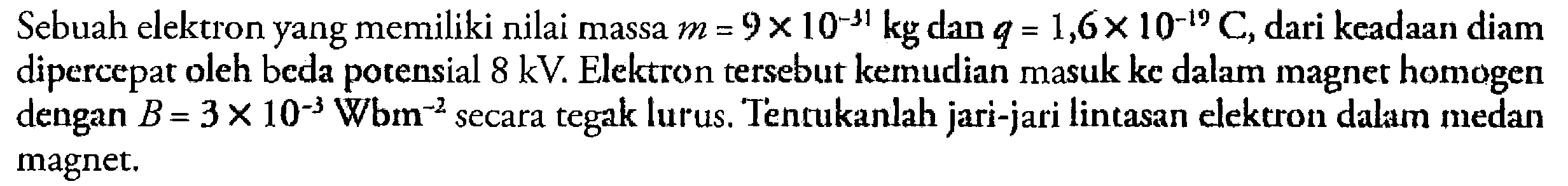 Sebuah elektron yang memiliki nilai massa m=9 x 10^-31 kg dan q = 1,6 x 10^-I9 C, dari keadaan diam dipercepat oleh beda potensial 8 kV. Elektron tersebut kemnudian masuk ke dalam magner homogen dengan B = 3 x 10^-3 Wbm^-2 secara tegak lurus. Tentukanlah jari-jari lintasan elektron dalam medan tegak magnet.