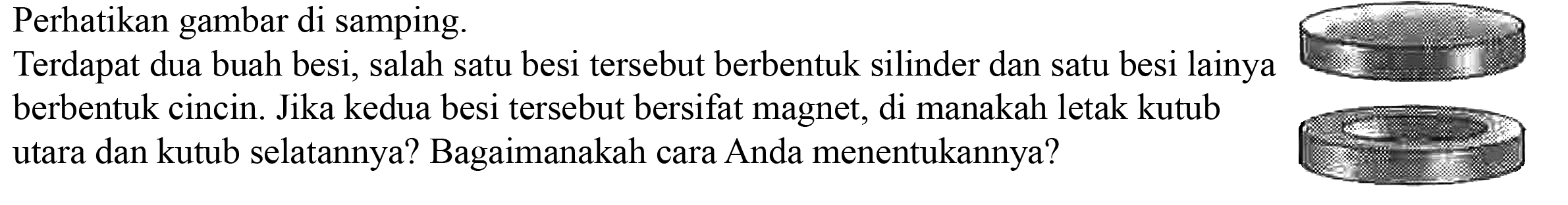 Perhatikan gambar di samping. 
Terdapat dua buah besi, salah satu besi tersebut berbentuk silinder dan satu besi lainnya berbentuk cincin. Jika kedua besi tersebut bersifat magnet, di manakah letak kutub utara dan kutub selatannya? Bagaimanakah cara Anda menentukannya?