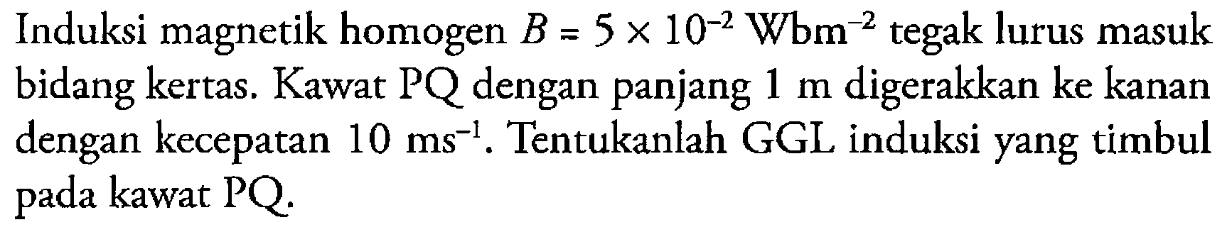 Induksi magnetik homogen B = 5 x 10^(-2) Wbm^(-2) tegak lurus masuk bidang kertas. Kawat PQ dengan panjang 1 m digerakkan ke kanan dengan kecepatan 10 ms^(-1). Tentukanlah GGL induksi yang timbul pada kawat PQ.