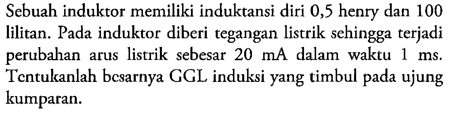 Sebuah induktor memiliki induktansi diri 0,5 henry dan 100 lilitan. Pada induktor diberi tegangan listrik sehingga terjadi perubahan arus listrik sebesar 20 mA dalam waktu 1 ms. Tentukanlah besarnya GGL induksi yang timbul pada ujung kumparan.