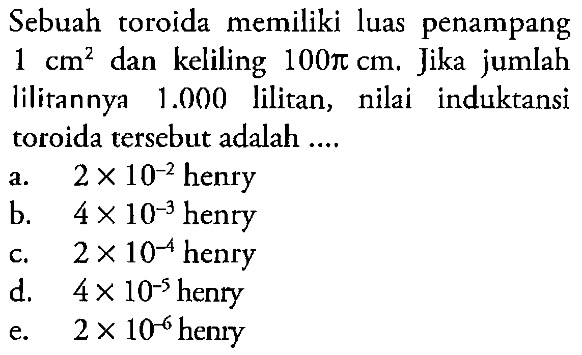 Sebuah toroida memiliki luas penampang  1 cm^2  dan keliling  100 pi cm. Jika jumlah lilitannya  1.000  lilitan, nilai induktansi toroida tersebut adalah ....  