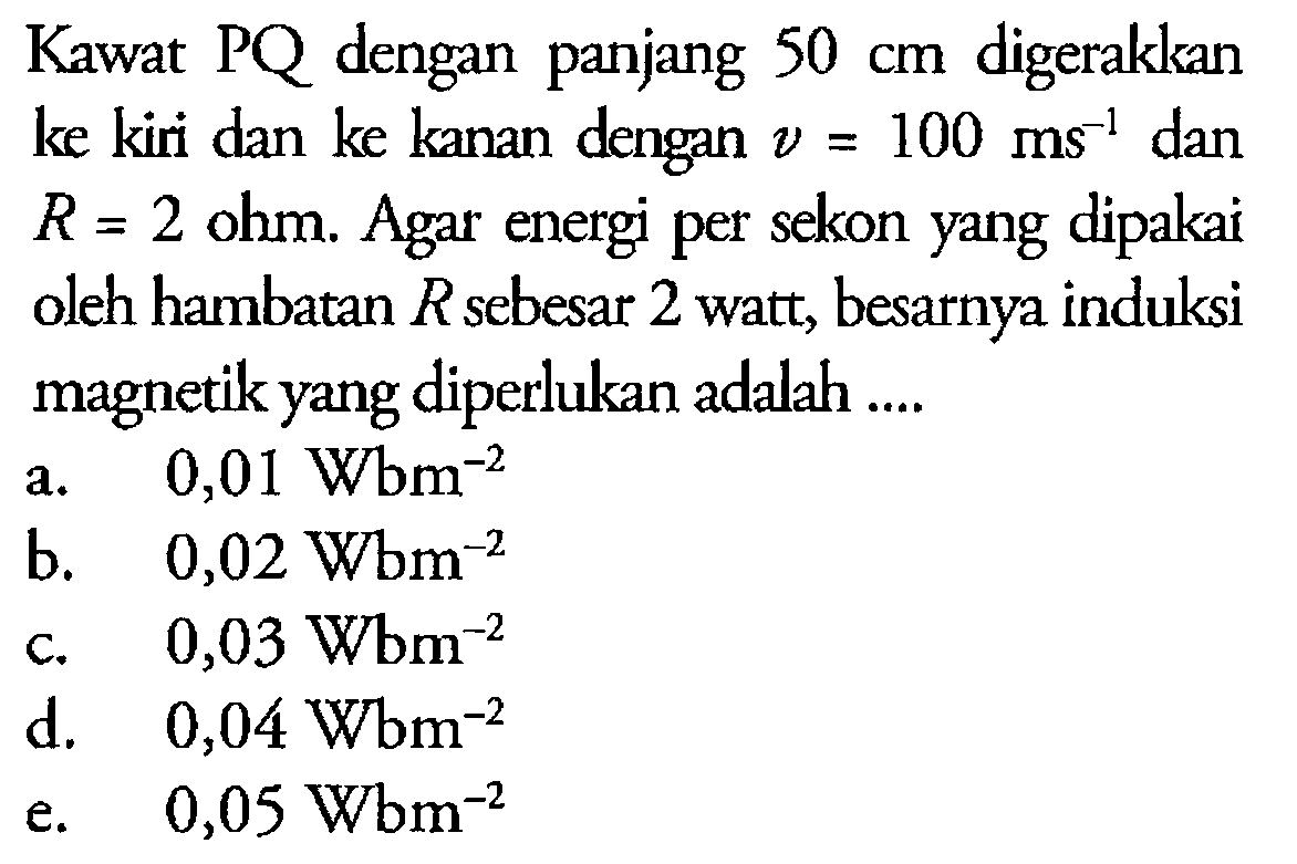 Kawat PQ dengan panjang 50 cm digerakkan ke kiri dan ke kanan dengan v = 100 ms^(-1) dan R = 2 ohm. Agar energi per sekon yang dipakai oleh hambatan R sebesar 2 watt, besarnya induksi magnetik yang diperlukan adalah