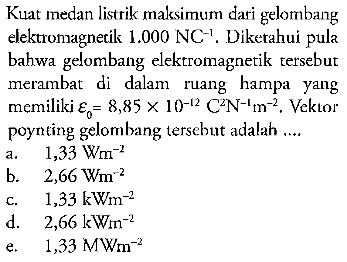 Kuat medan listrik maksimum dari gelombang elektromagnetik  1.000 NC^-1 . Diketahui pula bahwa gelombang elektromagnetik tersebut merambat di dalam ruang hampa yang memiliki epsilon 0=8,85 x 10^-12 C^2 N^-1 m^-2. Vektor poynting gelombang tersebut adalah ....