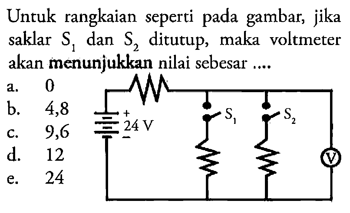 Untuk rangkaian seperti pada gambar, jika saklar S1 dan S2 ditutup, maka voltmeter akan menunjukkan nilai sebesar ... a. 0 b. 4,8 c.  9,6 d. 12 e. 24 24 V S1 S2 V 