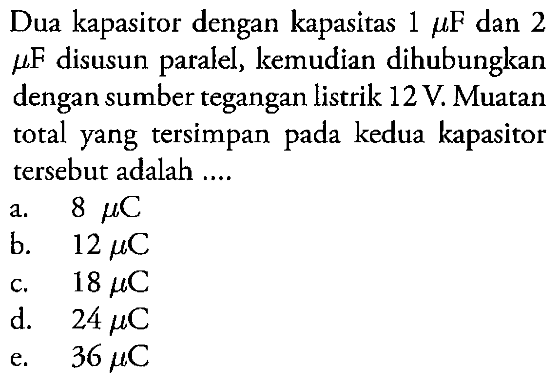 Dua kapasitor dengan kapasitas 1 mu F dan 2 mu F disusun paralel, kemudian dihubungkan dengan sumber tegangan listrik 12 V. Muatan total yang tersimpan pada kedua kapasitor tersebut adalah ....