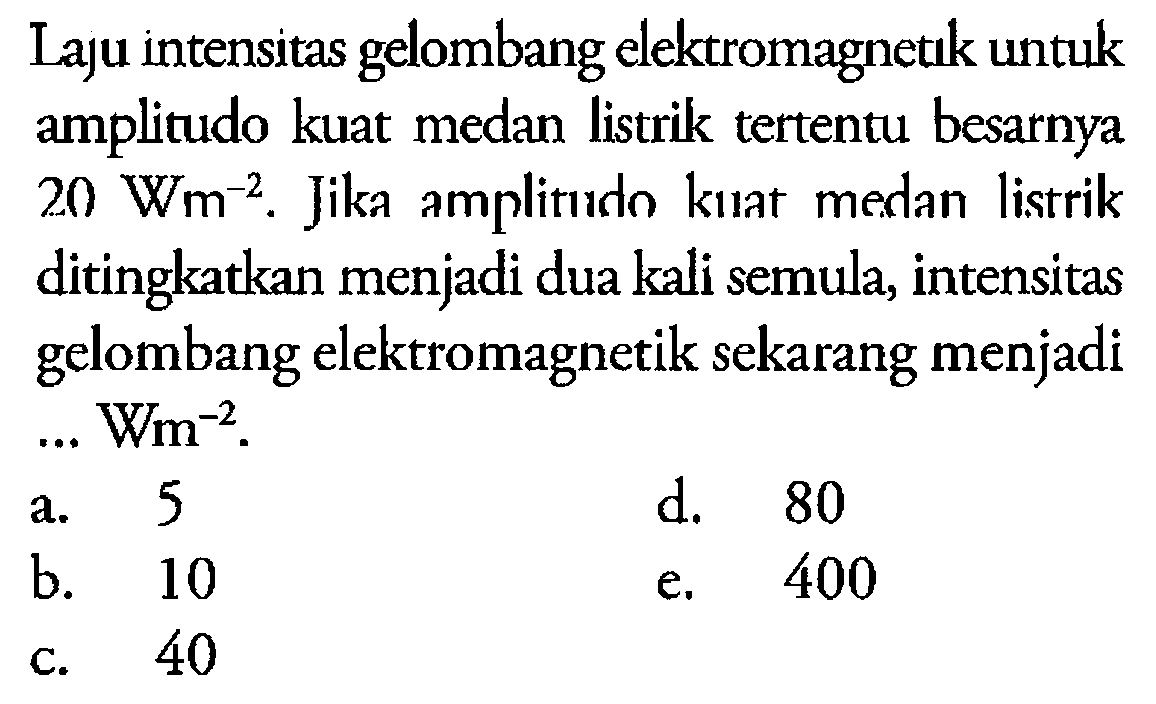 Laju intensitas gelombang elektromagnetik untuk amplitudo kuat medan listrik tertentu besarnya 20 Wm^(-2). Jika amplitudo kuat medan listrik ditingkatkan menjadi dua kali semula, intensitas gelombang elektromagnetik sekarang menjadi ... Wm^(-2).