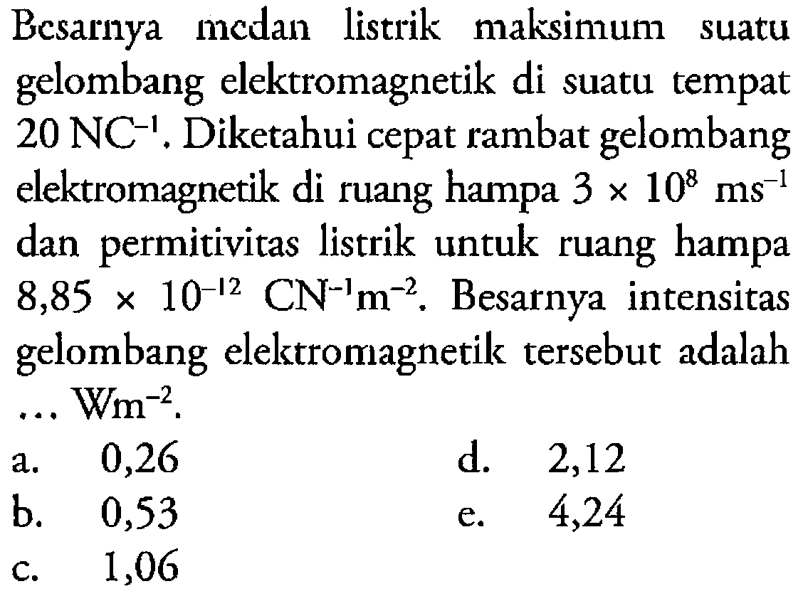 Besarnya medan listrik maksimum suatu gelombang elektromagnetik di suatu tempat 20 NC^(-1). Diketahui cepat rambat gelombang elektromagnetik di ruang hampa 3 x 10^8 ms^(-1) dan permitivitas listrik untuk ruang hampa 8,85 x 10^(-12) CN^(-1) m^(-2). Besarnya intensitas gelombang elektromagnetik tersebut adalah ... Wm^(-2).