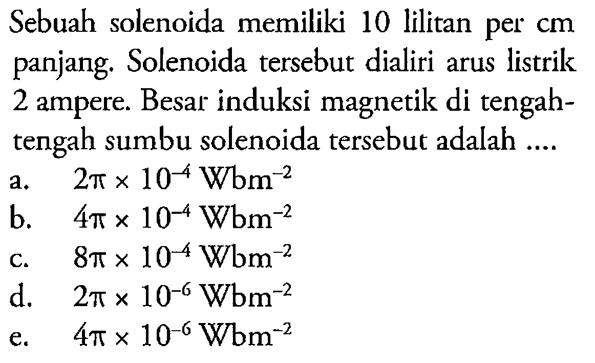 Sebuah solenoida memiliki 10 lilitan per cm panjang. Solenoida tersebut dialiri arus listrik 2 ampere. Besar induksi magnetik di tengahtengah sumbu solenoida tersebut adalah....