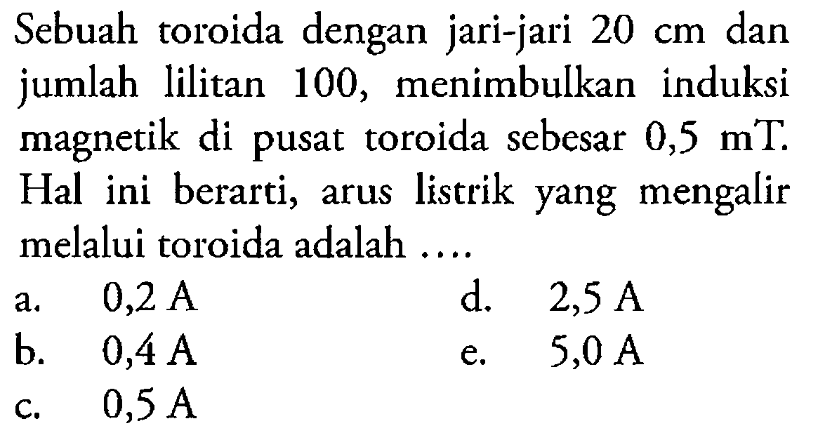 Sebuah toroida dengan jari-jari 20 cm dan jumlah lilitan 100, menimbulkan induksi magnetik di pusat toroida sebesar 0,5 mT. Hal ini berarti, arus listrik yang mengalir melalui toroida adalah