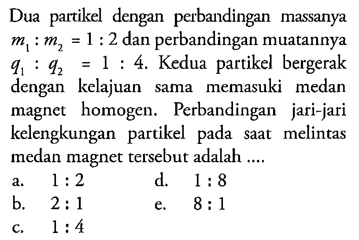 Dua partikel dengan perbandingan massanya m1:m2=1:2 dan perbandingan muatannya q1:q2=1:4. Kedua partikel bergerak dengan kelajuan sama memasuki medan magnet homogen. Perbandingan jari-jari kelengkungan partikel pada saat melintas medan magnet tersebut adalah ....