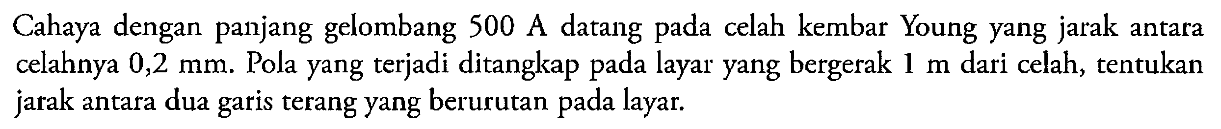 Cahaya dengan panjang gelombang  500 A  datang pada celah kembar Young yang jarak antara celahnya  0,2 mm . Pola yang terjadi ditangkap pada layar yang bergerak  1 m  dari celah, tentukan jarak antara dua garis terang yang berurutan pada layar.