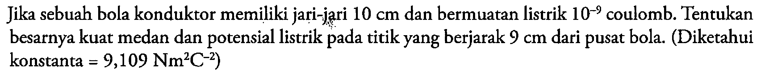 Jika sebuah bola konduktor memiliki jari-jari 10 cm dan bermuatan listrik 10^(-9) coulomb. Tentukan besarnya kuat medan dan potensial listrik pada titik yang berjarak 9 cm dari pusat bola. (Diketahui konstanta =9,109 Nm^2 C^(-2)) 