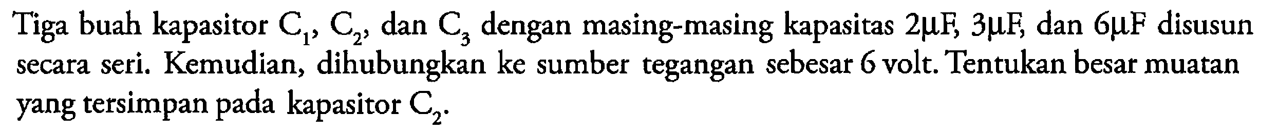 Tiga buah kapasitor  C1, C2, dan C3  dengan masing-masing kapasitas 2 mu  F, 3 mu  F, dan 6 mu F disusun secara seri. Kemudian, dihubungkan ke sumber tegangan sebesar 6 volt. Tentukan besar muatan yang tersimpan pada kapasitor  C2. 