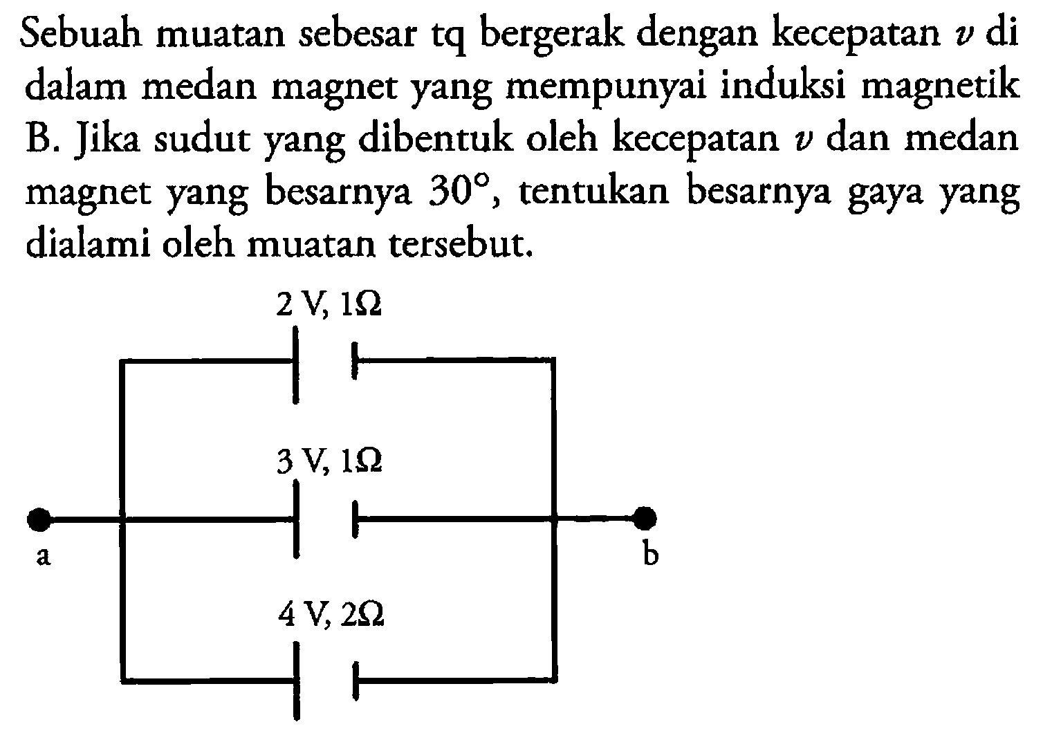 Sebuah muatan sebesar tq bergerak dengan kecepatan v di dalam medan magnet yang mempunyai induksi magnetik B. Jika sudut yang dibentuk oleh kecepatan v dan medan magnet yang besarnya 30, tentukan besarnya gaya yang dialami oleh muatan tersebut. 2 V, 1 Ohm 3 V, 1 Ohm a b 4 V, 2 Ohm