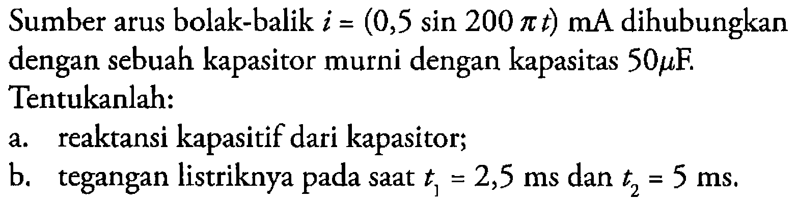 Sumber arus bolak-balik i = (0,5 sin 200 pi t) mA dihubungkan dengan sebuah kapasitor murni dengan kapasitas 50 mikro F. Tentukanlah: a. reaktansi kapasitif dari kapasitor; b. tegangan listriknya pada saat t1 = 2,5 ms dan t2 = 5 ms.